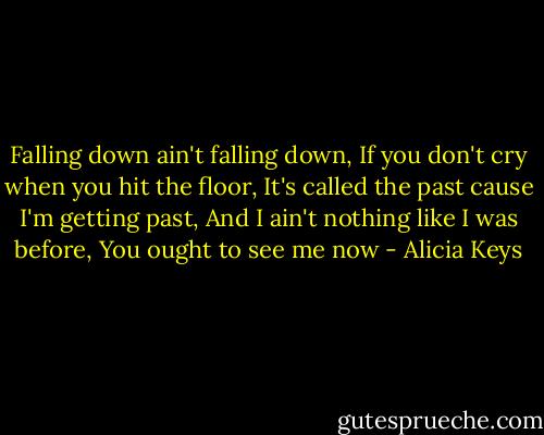 Falling down ain't falling down,<br />If you don't cry when you hit the floor,<br />It's called the past cause I'm getting past,<br />And I ain't nothing like I was before,<br />You ought to see me now - Alicia Keys