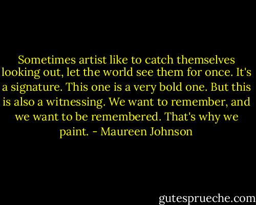 Sometimes artist like to catch themselves looking out, let the world see them for once. It's a signature. This one is a very bold one. But this is also a witnessing. We want to remember, and we want to be remembered. That's why we paint. - Maureen Johnson