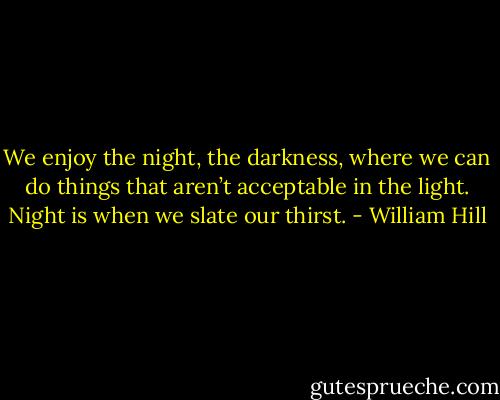 We enjoy the night, the darkness, where we can do things that aren’t acceptable in the light. Night is when we slate our thirst. - William Hill