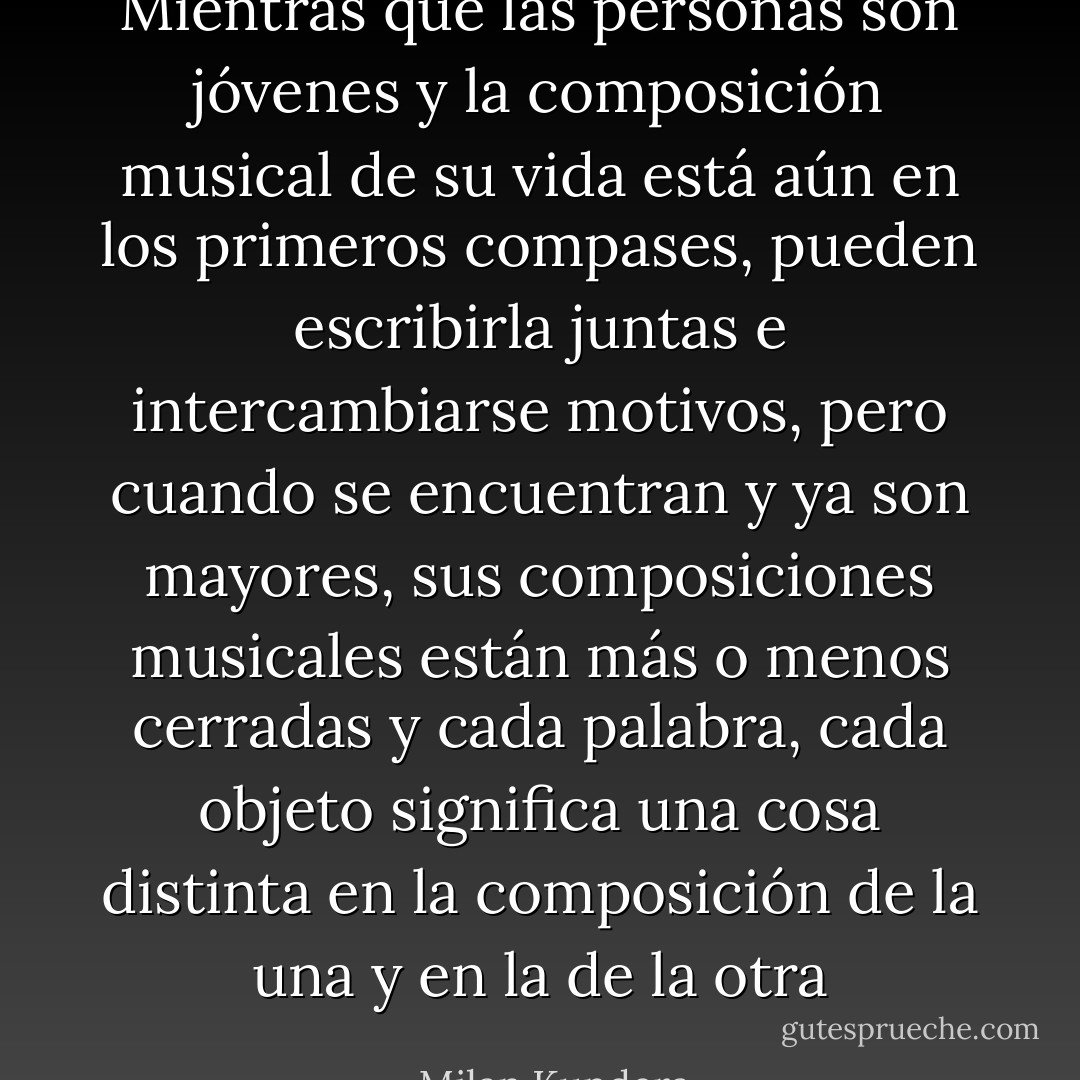Mientras que las personas son jóvenes y la composición musical de su vida está aún en los primeros compases, pueden escribirla juntas e intercambiarse motivos, pero cuando se encuentran y ya son mayores, sus composiciones musicales están más o menos cerradas y cada palabra, cada objeto significa una cosa distinta en la composición de la una y en la de la otra - Milan Kundera
