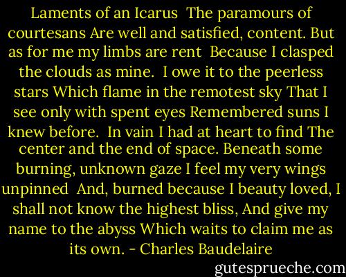 Laments of an Icarus<br /><br />The paramours of courtesans<br />Are well and satisfied, content.<br />But as for me my limbs are rent <br />Because I clasped the clouds as mine.<br /><br />I owe it to the peerless stars<br />Which flame in the remotest sky<br />That I see only with spent eyes<br />Remembered suns I knew before.<br /><br />In vain I had at heart to find<br />The center and the end of space.<br />Beneath some burning, unknown gaze<br />I feel my very wings unpinned<br /><br />And, burned because I beauty loved,<br />I shall not know the highest bliss,<br />And give my name to the abyss<br />Which waits to claim me as its own. - Charles Baudelaire