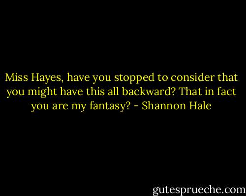 Miss Hayes, have you stopped to consider that you might have this all backward? That in fact you are my fantasy? - Shannon Hale