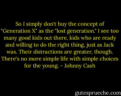 So I simply don't buy the concept of "Generation X" as the "lost generation." I see too many good kids out there, kids who are ready and willing to do the right thing, just as Jack was. Their distractions are greater, though. There's no more simple life with simple choices for the young. - Johnny Cash