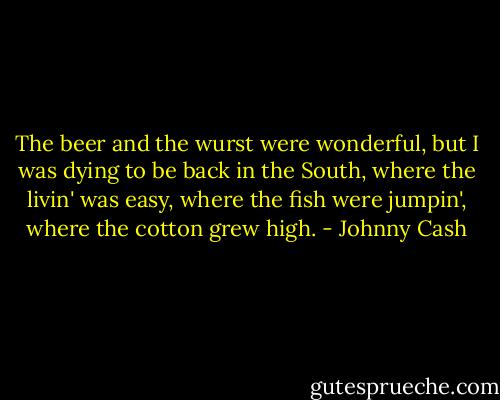 The beer and the wurst were wonderful, but I was dying to be back in the South, where the livin' was easy, where the fish were jumpin', where the cotton grew high. - Johnny Cash