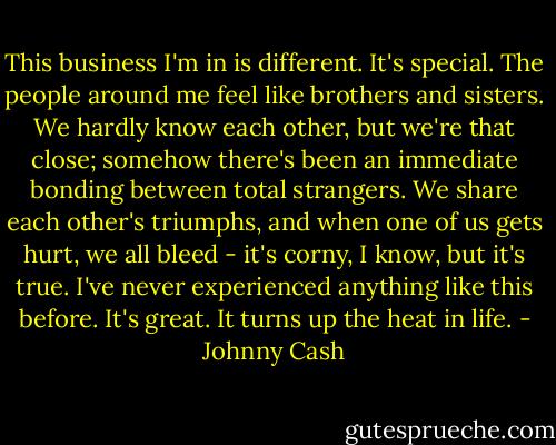 This business I'm in is different. It's special. The people around me feel like brothers and sisters. We hardly know each other, but we're that close; somehow there's been an immediate bonding between total strangers. We share each other's triumphs, and when one of us gets hurt, we all bleed - it's corny, I know, but it's true. I've never experienced anything like this before. It's great. It turns up the heat in life. - Johnny Cash
