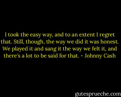 I took the easy way, and to an extent I regret that. Still, though, the way we did it was honest. We played it and sang it the way we felt it, and there's a lot to be said for that. - Johnny Cash