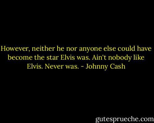 However, neither he nor anyone else could have become the star Elvis was. Ain't nobody like Elvis. Never was. - Johnny Cash