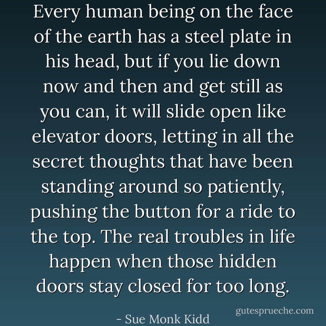 Every human being on the face of the earth has a steel plate in his head, but if you lie down now and then and get still as you can, it will slide open like elevator doors, letting in all the secret thoughts that have been standing around so patiently, pushing the button for a ride to the top. The real troubles in life happen when those hidden doors stay closed for too long. - Sue Monk Kidd