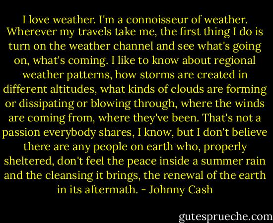 I love weather. I'm a connoisseur of weather. Wherever my travels take me, the first thing I do is turn on the weather channel and see what's going on, what's coming. I like to know about regional weather patterns, how storms are created in different altitudes, what kinds of clouds are forming or dissipating or blowing through, where the winds are coming from, where they've been. That's not a passion everybody shares, I know, but I don't believe there are any people on earth who, properly sheltered, don't feel the peace inside a summer rain and the cleansing it brings, the renewal of the earth in its aftermath. - Johnny Cash