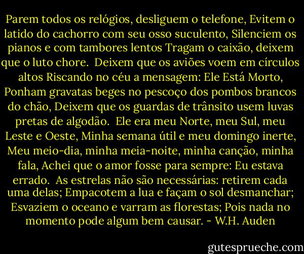 Parem todos os relógios, desliguem o telefone,<br />Evitem o latido do cachorro com seu osso suculento,<br />Silenciem os pianos e com tambores lentos<br />Tragam o caixão, deixem que o luto chore.<br /><br />Deixem que os aviões voem em círculos altos<br />Riscando no céu a mensagem: Ele Está Morto,<br />Ponham gravatas beges no pescoço dos pombos brancos do chão,<br />Deixem que os guardas de trânsito usem luvas pretas de algodão.<br /><br />Ele era meu Norte, meu Sul, meu Leste e Oeste,<br />Minha semana útil e meu domingo inerte,<br />Meu meio-dia, minha meia-noite, minha canção, minha fala,<br />Achei que o amor fosse para sempre: Eu estava errado.<br /><br />As estrelas não são necessárias: retirem cada uma delas;<br />Empacotem a lua e façam o sol desmanchar;<br />Esvaziem o oceano e varram as florestas;<br />Pois nada no momento pode algum bem causar. - W.H. Auden