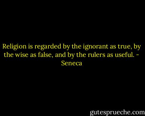 Religion is regarded by the ignorant as true, by the wise as false, and by the rulers as useful. - Seneca