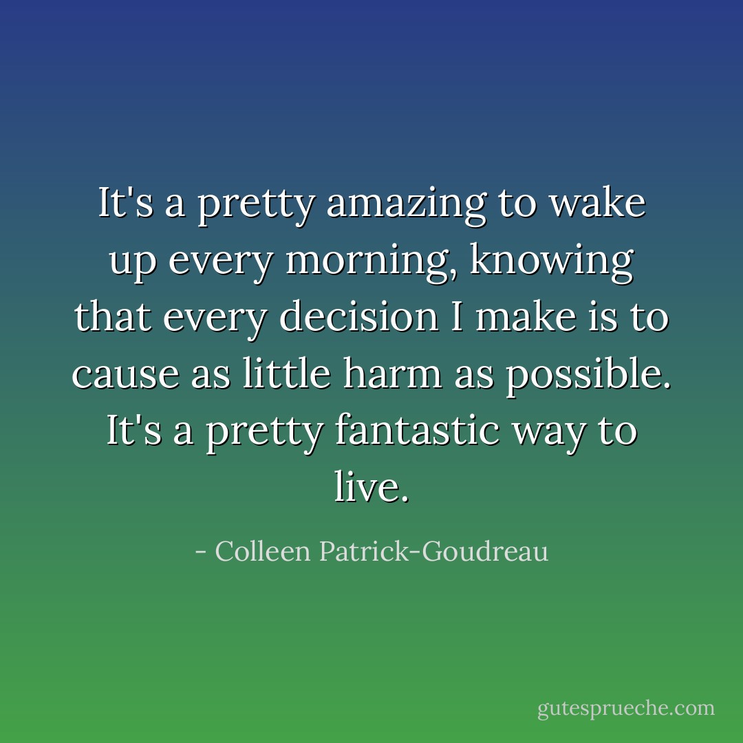 It's a pretty amazing to wake up every morning, knowing that every decision I make is to cause as little harm as possible. It's a pretty fantastic way to live. - Colleen Patrick-Goudreau