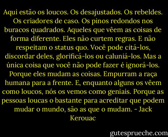 Aqui estão os loucos. Os desajustados. Os rebeldes. Os criadores de caso. Os pinos redondos nos buracos quadrados. Aqueles que vêem as coisas de forma diferente. Eles não curtem regras. E não respeitam o status quo. Você pode citá-los, discordar deles, glorificá-los ou caluniá-los. Mas a única coisa que você não pode fazer é ignorá-los. Porque eles mudam as coisas. Empurram a raça humana para a frente. E, enquanto alguns os vêem como loucos, nós os vemos como geniais. Porque as pessoas loucas o bastante para acreditar que podem mudar o mundo, são as que o mudam. - Jack Kerouac