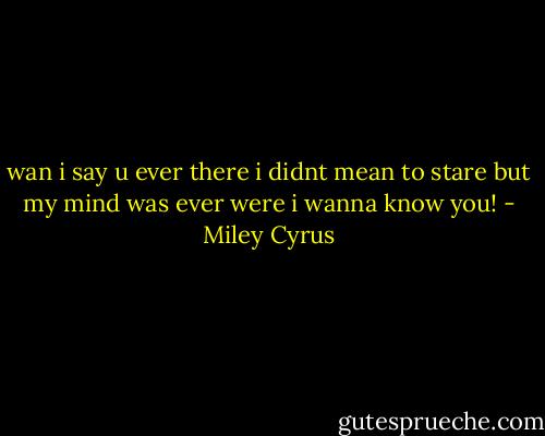 wan i say u ever there i didnt mean to stare but my mind was ever were i wanna know you! - Miley Cyrus