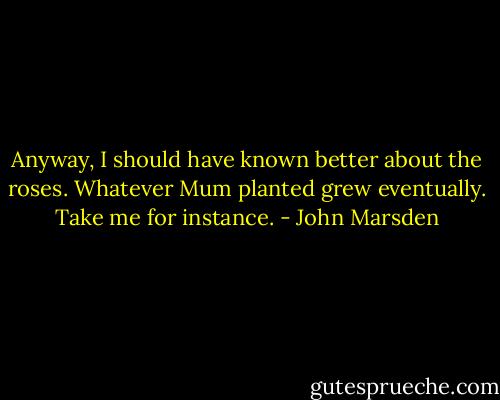 Anyway, I should have known better about the roses. Whatever Mum planted grew eventually. Take me for instance. - John Marsden