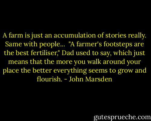 A farm is just an accumulation of stories really. Same with people...<br /><br />"A farmer's footsteps are the best fertiliser," Dad used to say, which just means that the more you walk around your place the better everything seems to grow and flourish. - John Marsden