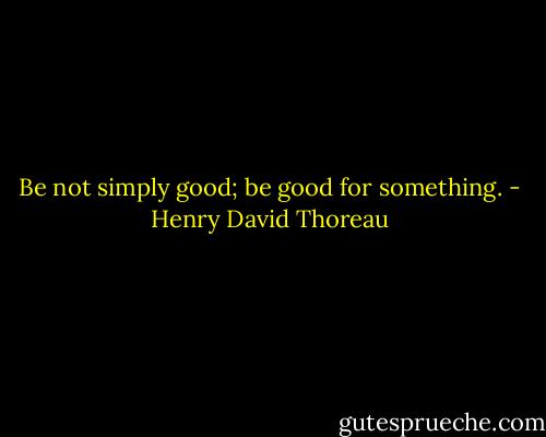 Be not simply good; be good for something. - Henry David Thoreau
