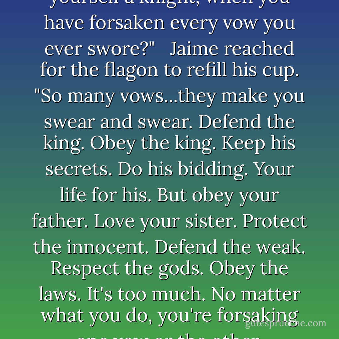 How can you still count yourself a knight, when you have forsaken every vow you ever swore?" <br /><br />Jaime reached for the flagon to refill his cup. "So many vows...they make you swear and swear. Defend the king. Obey the king. Keep his secrets. Do his bidding. Your life for his. But obey your father. Love your sister. Protect the innocent. Defend the weak. Respect the gods. Obey the laws. It's too much. No matter what you do, you're forsaking one vow or the other. - George R.R. Martin