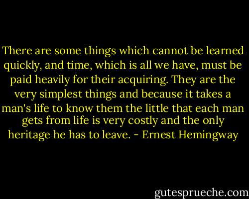 There are some things which cannot be learned quickly, and time, which is all we have, must be paid heavily for their acquiring. They are the very simplest things and because it takes a man's life to know them the little that each man gets from life is very costly and the only heritage he has to leave. - Ernest Hemingway