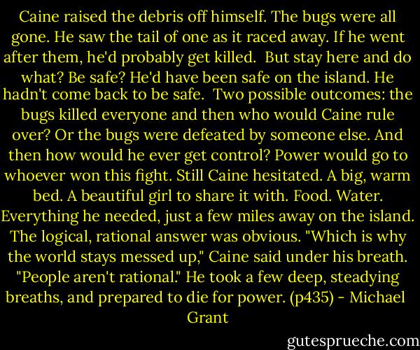Caine raised the debris off himself.<br />The bugs were all gone. He saw the tail of one as it raced away.<br />If he went after them, he'd probably get killed. <br />But stay here and do what? Be safe? He'd have been safe on the island. He hadn't come back to be safe. <br />Two possible outcomes: the bugs killed everyone and then who would Caine rule over? Or the bugs were defeated by someone else. And then how would he ever get control? Power would go to whoever won this fight.<br />Still Caine hesitated. A big, warm bed. A beautiful girl to share it with. Food. Water. Everything he needed, just a few miles away on the island. The logical, rational answer was obvious.<br />"Which is why the world stays messed up," Caine said under his breath. "People aren't rational."<br />He took a few deep, steadying breaths, and prepared to die for power. (p435) - Michael  Grant