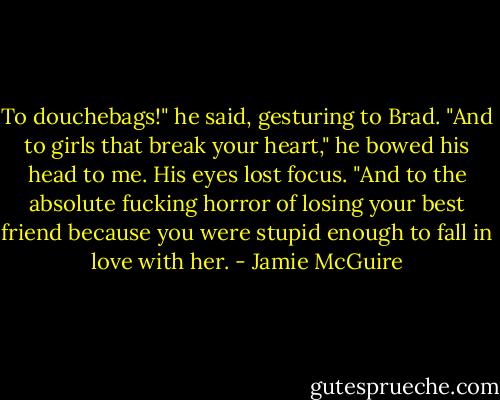 To douchebags!" he said, gesturing to Brad. "And to girls that break your heart," he bowed his head to me. His eyes lost focus. "And to the absolute fucking horror of losing your best friend because you were stupid enough to fall in love with her. - Jamie McGuire