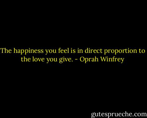 The happiness you feel is in direct proportion to the love you give. - Oprah Winfrey