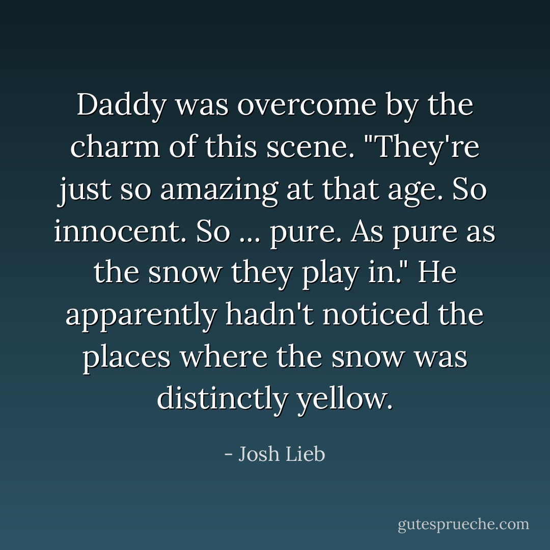 Daddy was overcome by the charm of this scene. "They're just so amazing at that age. So innocent. So ... pure. As pure as the snow they play in." He apparently hadn't noticed the places where the snow was distinctly yellow. - Josh Lieb