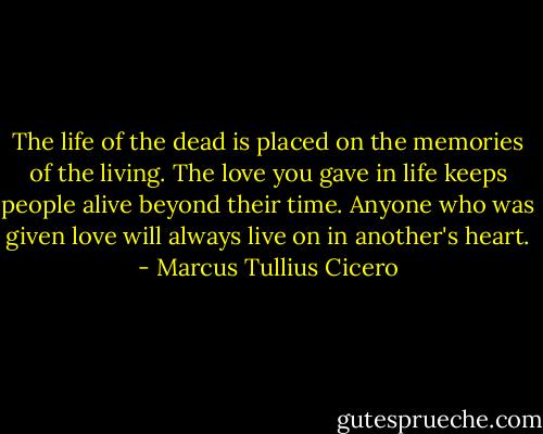 The life of the dead is placed on the memories of the living. The love you gave in life keeps people alive beyond their time. Anyone who was given love will always live on in another's heart. - Marcus Tullius Cicero