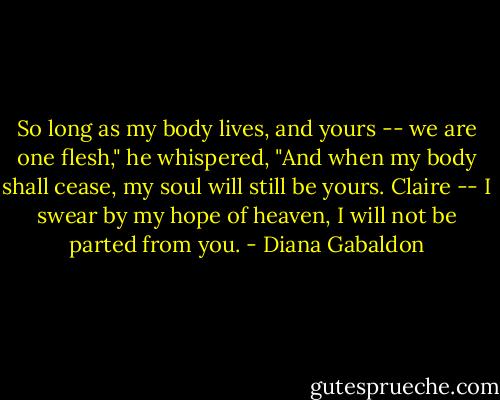So long as my body lives, and yours -- we are one flesh," he whispered, "And when my body shall cease, my soul will still be yours. Claire -- I swear by my hope of heaven, I will not be parted from you. - Diana Gabaldon
