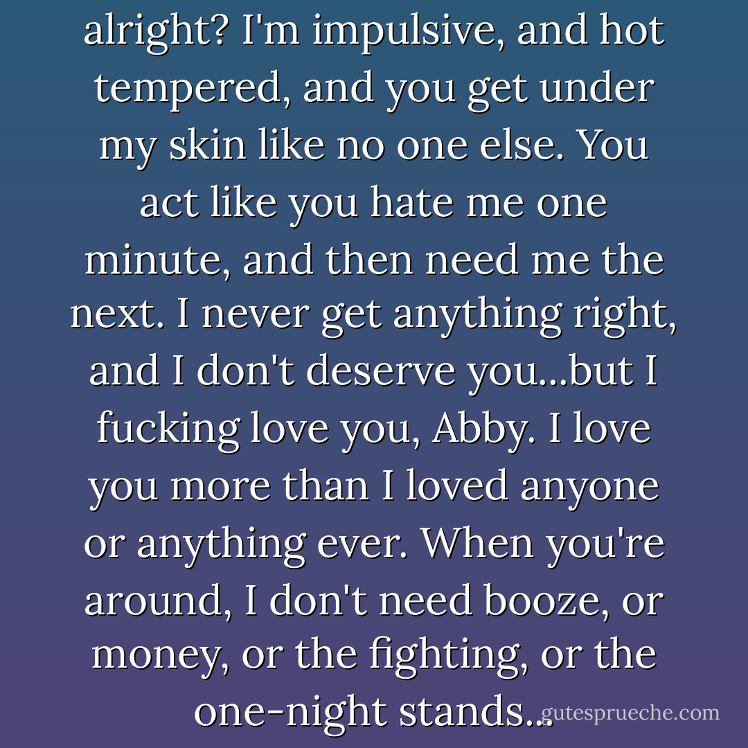 I know we're fucked up, alright? I'm impulsive, and hot tempered, and you get under my skin like no one else. You act like you hate me one minute, and then need me the next. I never get anything right, and I don't deserve you...but I fucking love you, Abby. I love you more than I loved anyone or anything ever. When you're around, I don't need booze, or money, or the fighting, or the one-night stands... - Jamie McGuire
