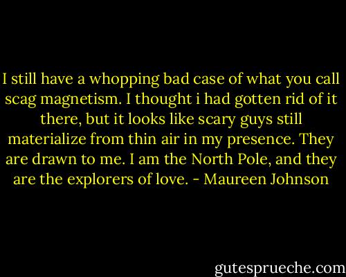 I still have a whopping bad case of what you call scag magnetism. I thought i had gotten rid of it there, but it looks like scary guys still materialize from thin air in my presence. They are drawn to me. I am the North Pole, and they are the explorers of love. - Maureen Johnson