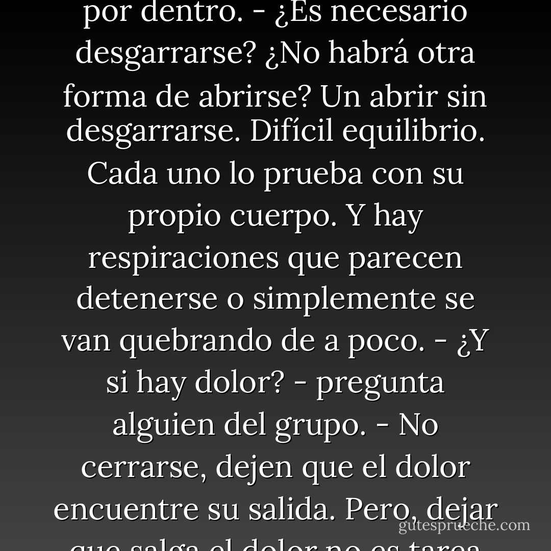 El trabajo de abrir el pecho, no con voluntad: "¡Hay que abrir el pecho!"<br />- ¿De dónde puede salir el movimiento que permitiría ampliar el espacio entre el hombro y el esternón?<br />Trabajo que desgarra la piel por dentro.<br />- ¿Es necesario desgarrarse? ¿No habrá otra forma de abrirse?<br />Un abrir sin desgarrarse. Difícil equilibrio.<br />Cada uno lo prueba con su propio cuerpo.<br />Y hay respiraciones que parecen detenerse o simplemente se van quebrando de a poco.<br />- ¿Y si hay dolor? - pregunta alguien del grupo.<br />- No cerrarse, dejen que el dolor encuentre su salida.<br />Pero, dejar que salga el dolor no es tarea fácil, implica el deseo de no querer el dolor que a veces ha sido necesario para sentirse viva.<br />- Un dolorcito, por amor de Dios...<br />El deseo de no desear el dolor. - Susana Kesselman