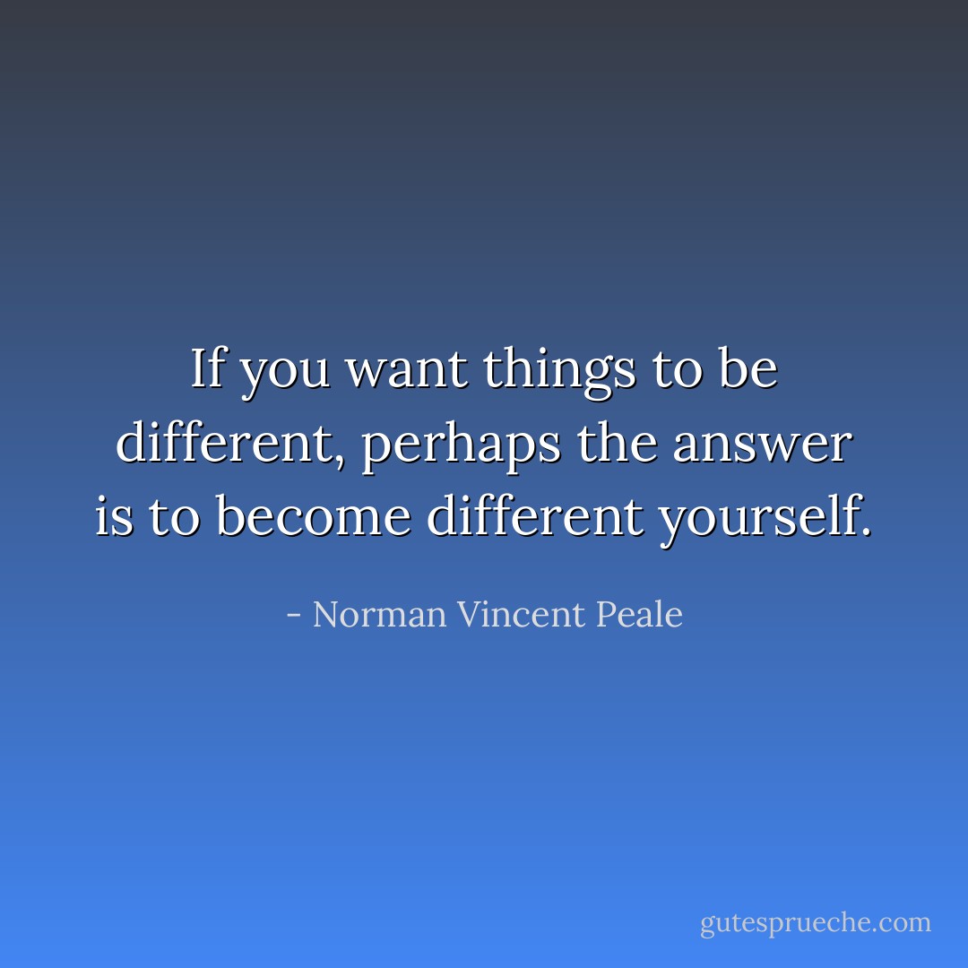 If you want things to be different, perhaps the answer is to become different yourself. - Norman Vincent Peale