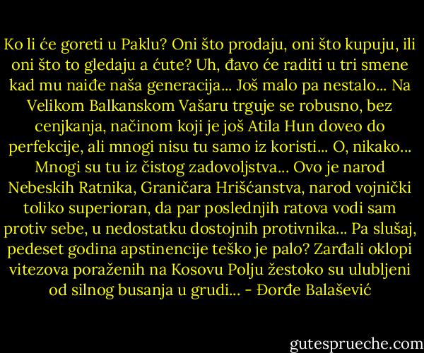 Ko li će goreti u Paklu?<br />Oni što prodaju, oni što kupuju, ili oni što to gledaju a ćute? Uh, đavo će raditi u tri smene kad<br />mu naiđe naša generacija... Još malo pa nestalo...<br />Na Velikom Balkanskom Vašaru trguje se robusno, bez cenjkanja, načinom koji je još Atila<br />Hun doveo do perfekcije, ali mnogi nisu tu samo iz koristi...<br />O, nikako...<br />Mnogi su tu iz čistog zadovoljstva...<br />Ovo je narod Nebeskih Ratnika, Graničara Hrišćanstva, narod vojnički toliko superioran, da<br />par poslednjih ratova vodi sam protiv sebe, u nedostatku dostojnih protivnika...<br />Pa slušaj, pedeset godina apstinencije teško je palo?<br />Zarđali oklopi vitezova poraženih na Kosovu Polju žestoko su ulubljeni od silnog busanja u<br />grudi... - Đorđe Balašević
