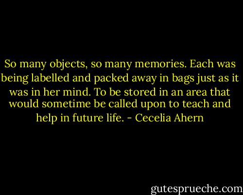 So many objects, so many memories. Each was being labelled and packed away in bags just as it was in her mind. To be stored in an area that would sometime be called upon to teach and help in future life. - Cecelia Ahern