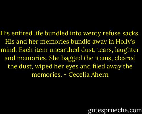 His entired life bundled into wenty refuse sacks.<br />His and her memories bundle away in Holly's mind.<br />Each item unearthed dust, tears, laughter and memories. She bagged the items, cleared the dust, wiped her eyes and filed away the memories. - Cecelia Ahern