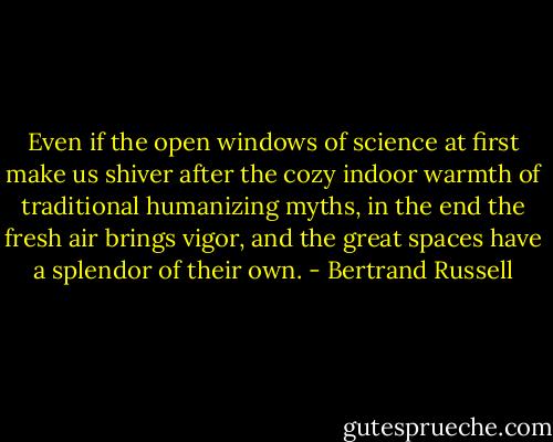 Even if the open windows of science at first make us shiver after the cozy indoor warmth of traditional humanizing myths, in the end the fresh air brings vigor, and the great spaces have a splendor of their own. - Bertrand Russell