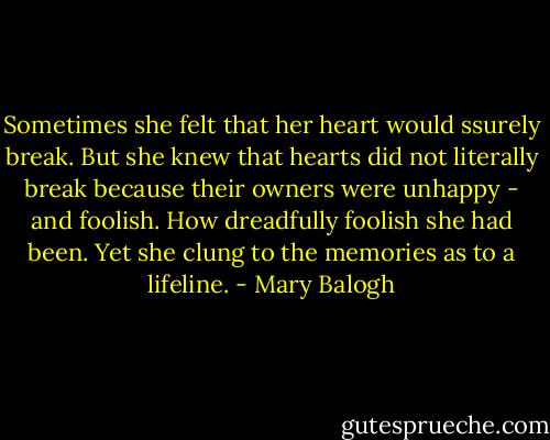 Sometimes she felt that her heart would ssurely break. But she knew that hearts did not literally break because their owners were unhappy - and foolish. How dreadfully foolish she had been. Yet she clung to the memories as to a lifeline. - Mary Balogh