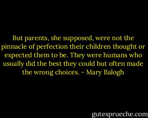 But parents, she supposed, were not the pinnacle of perfection their children thought or expected them to be. They were humans who usually did the best they could but often made the wrong choices. - Mary Balogh