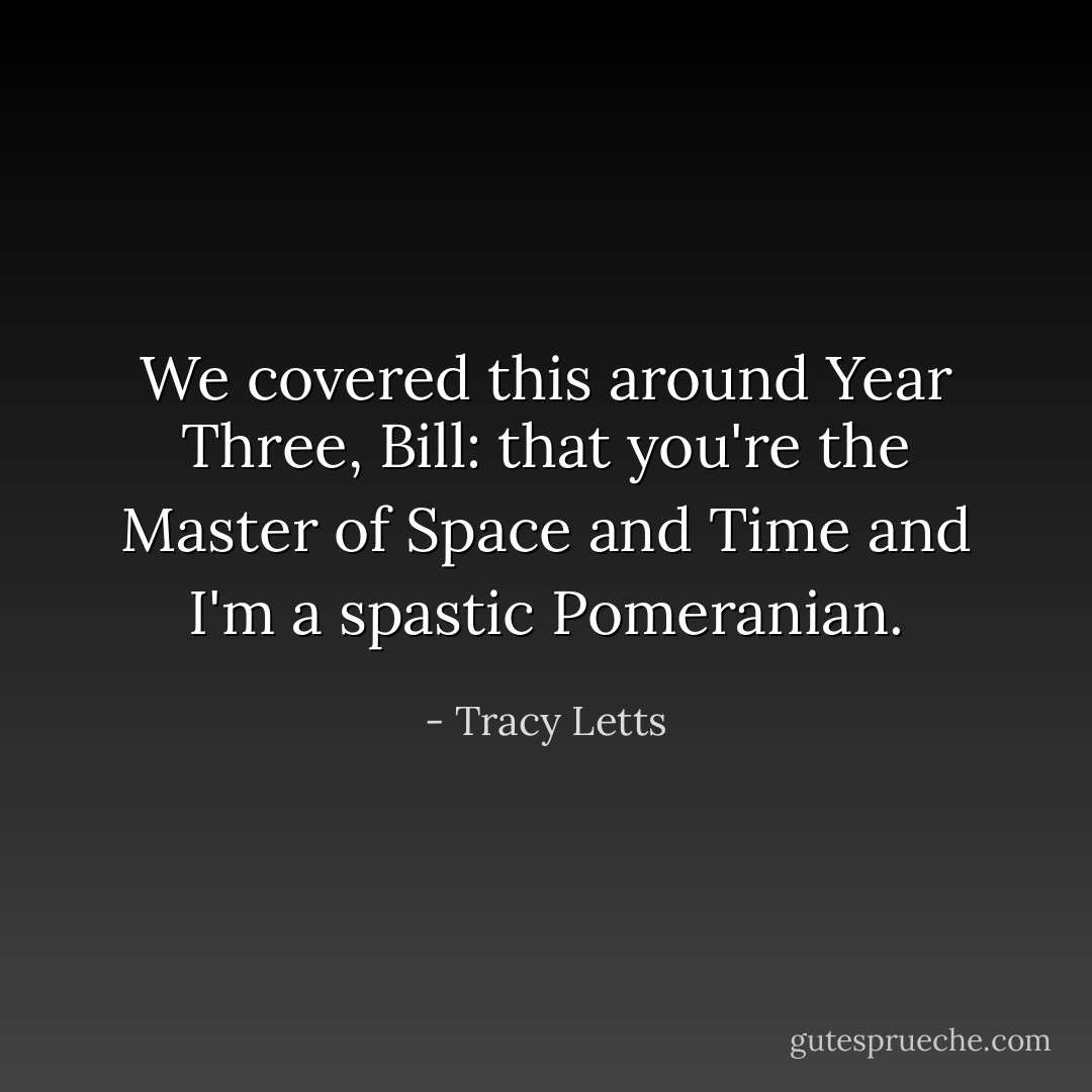We covered this around Year Three, Bill: that you're the Master of Space and Time and I'm a spastic Pomeranian. - Tracy Letts