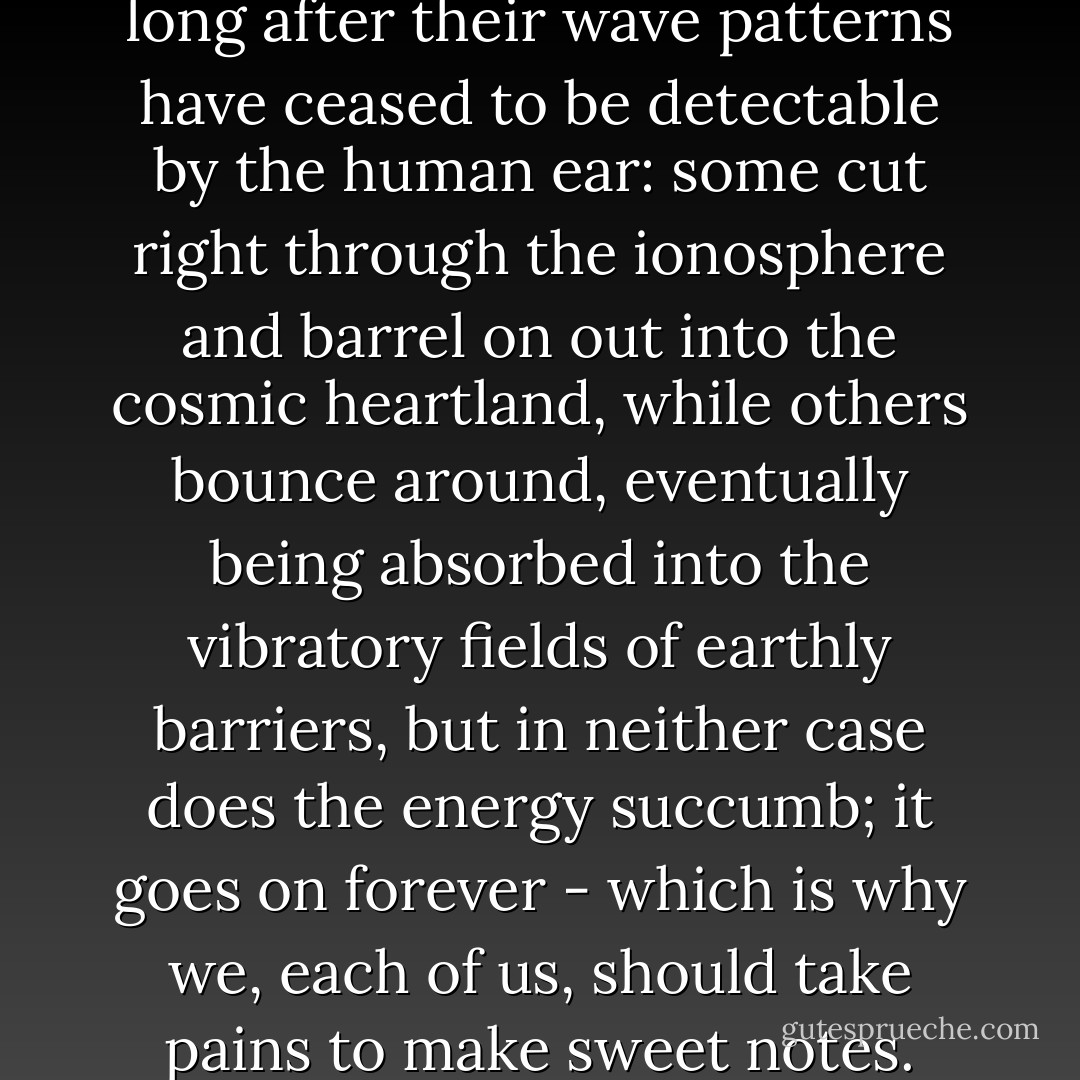 Sounds travel through space long after their wave patterns have ceased to be detectable by the human ear: some cut right through the ionosphere and barrel on out into the cosmic heartland, while others bounce around, eventually being absorbed into the vibratory fields of earthly barriers, but in neither case does the energy succumb; it goes on forever - which is why we, each of us, should take pains to make sweet notes. - Tom Robbins