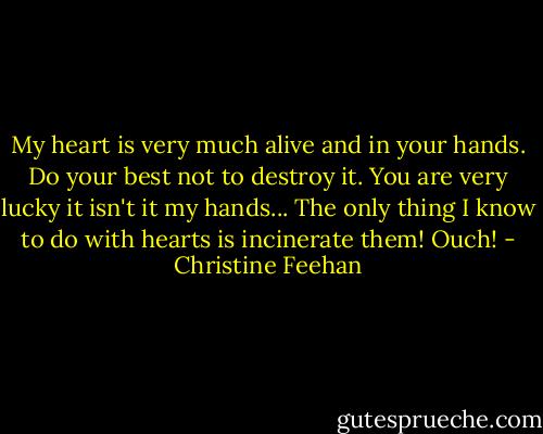 My heart is very much alive and in your hands. Do your best not to destroy it.<br />You are very lucky it isn't it my hands... The only thing I know to do with hearts is incinerate them!<br />Ouch! - Christine Feehan