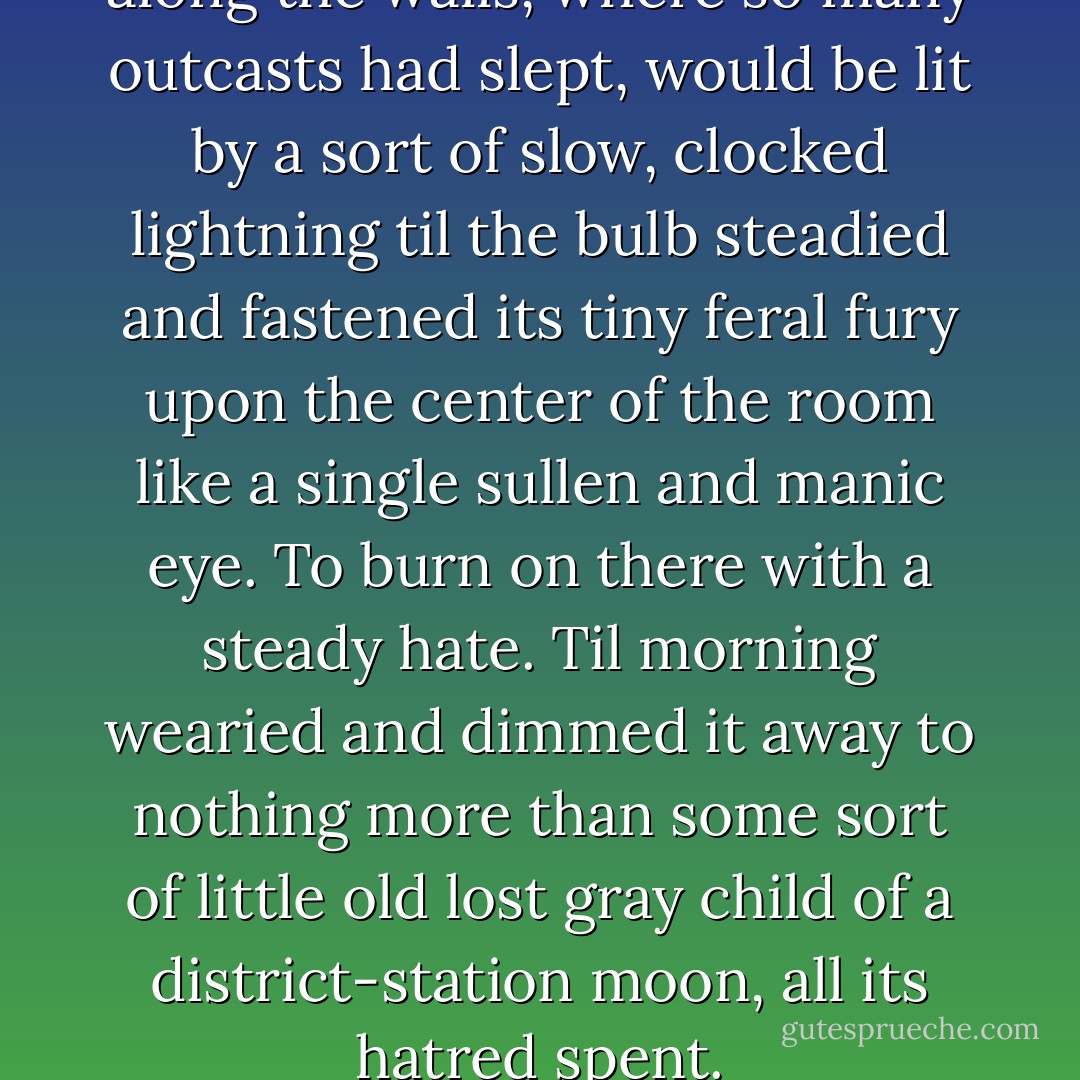 Then the wooden benches along the walls, where so many outcasts had slept, would be lit by a sort of slow, clocked lightning til the bulb steadied and fastened its tiny feral fury upon the center of the room like a single sullen and manic eye. To burn on there with a steady hate. Til morning wearied and dimmed it away to nothing more than some sort of little old lost gray child of a district-station moon, all its hatred spent. - Nelson Algren