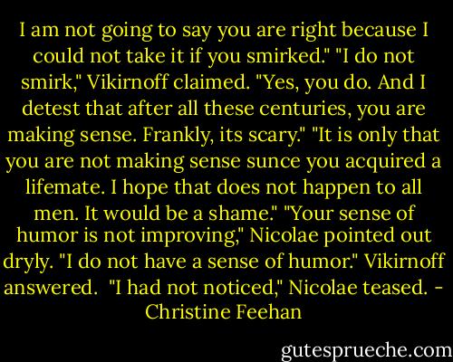 I am not going to say you are right because I could not take it if you smirked."<br />"I do not smirk," Vikirnoff claimed.<br />"Yes, you do. And I detest that after all these centuries, you are making sense. Frankly, its scary."<br />"It is only that you are not making sense sunce you acquired a lifemate. I hope that does not happen to all men. It would be a shame."<br />"Your sense of humor is not improving," Nicolae pointed out dryly.<br />"I do not have a sense of humor." Vikirnoff answered. <br />"I had not noticed," Nicolae teased. - Christine Feehan