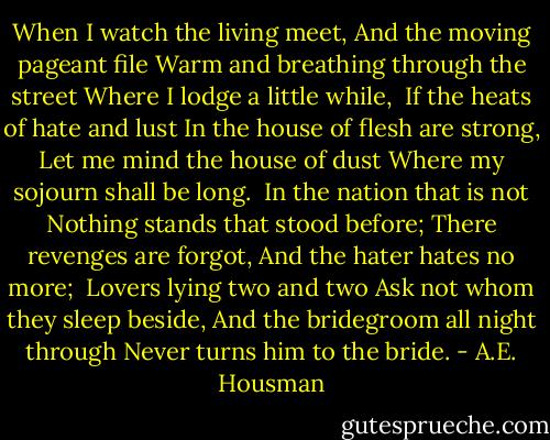 When I watch the living meet,<br />And the moving pageant file<br />Warm and breathing through the street<br />Where I lodge a little while,<br /><br />If the heats of hate and lust<br />In the house of flesh are strong,<br />Let me mind the house of dust<br />Where my sojourn shall be long.<br /><br />In the nation that is not<br />Nothing stands that stood before;<br />There revenges are forgot,<br />And the hater hates no more;<br /><br />Lovers lying two and two<br />Ask not whom they sleep beside,<br />And the bridegroom all night through<br />Never turns him to the bride. - A.E. Housman