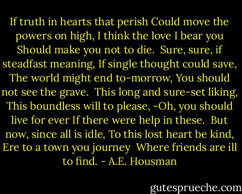 If truth in hearts that perish<br />Could move the powers on high,<br />I think the love I bear you<br />Should make you not to die.<br /><br />Sure, sure, if steadfast meaning,<br />If single thought could save,<br />The world might end to-morrow,<br />You should not see the grave.<br /><br />This long and sure-set liking,<br />This boundless will to please,<br />-Oh, you should live for ever<br />If there were help in these.<br /><br />But now, since all is idle,<br />To this lost heart be kind,<br />Ere to a town you journey <br />Where friends are ill to find. - A.E. Housman
