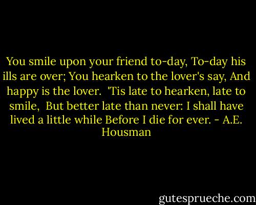 You smile upon your friend to-day,<br />To-day his ills are over;<br />You hearken to the lover's say,<br />And happy is the lover.<br /><br />'Tis late to hearken, late to smile, <br />But better late than never:<br />I shall have lived a little while<br />Before I die for ever. - A.E. Housman