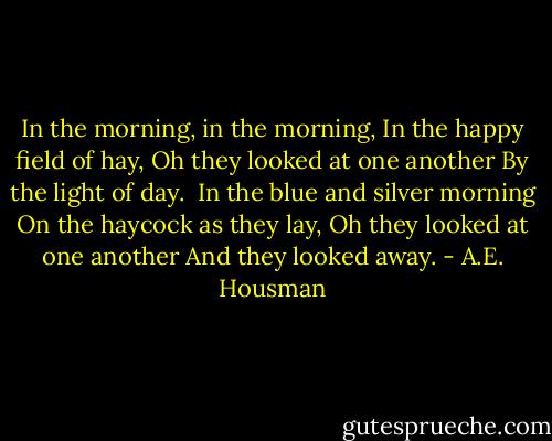 In the morning, in the morning,<br />In the happy field of hay,<br />Oh they looked at one another<br />By the light of day.<br /><br />In the blue and silver morning<br />On the haycock as they lay,<br />Oh they looked at one another<br />And they looked away. - A.E. Housman