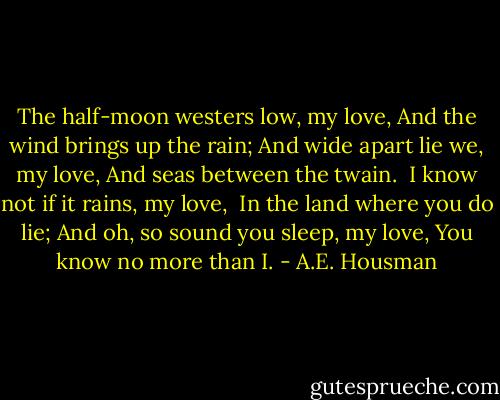 The half-moon westers low, my love,<br />And the wind brings up the rain;<br />And wide apart lie we, my love,<br />And seas between the twain.<br /><br />I know not if it rains, my love, <br />In the land where you do lie;<br />And oh, so sound you sleep, my love,<br />You know no more than I. - A.E. Housman