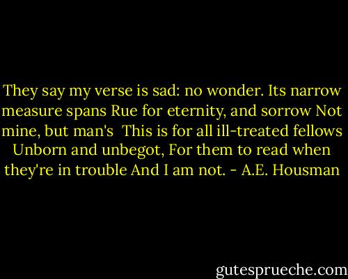 They say my verse is sad: no wonder.<br />Its narrow measure spans<br />Rue for eternity, and sorrow<br />Not mine, but man's<br /><br />This is for all ill-treated fellows<br />Unborn and unbegot,<br />For them to read when they're in trouble<br />And I am not. - A.E. Housman